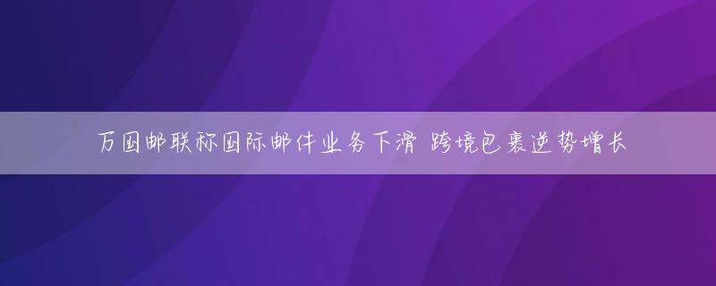 万国邮联称国际邮件业务下滑 跨境包裹逆势增长